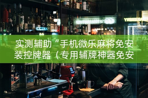 实测辅助“手机微乐麻将免安装控牌器（专用辅牌神器免安装）