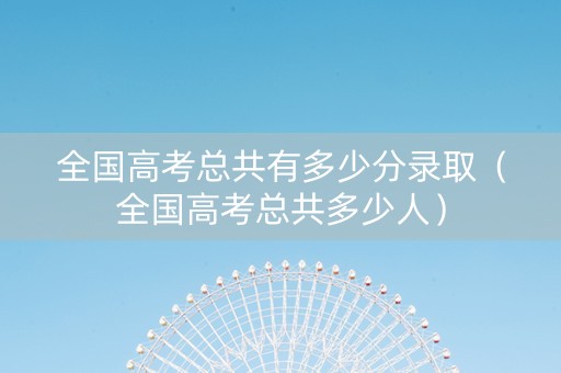 全国高考总共有多少分录取（全国高考总共多少人）