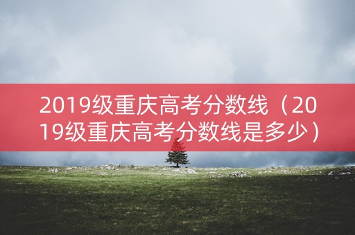 2019级重庆高考分数线（2019级重庆高考分数线是多少）