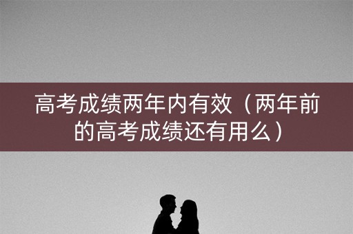 高考成绩两年内有效（两年前的高考成绩还有用么）