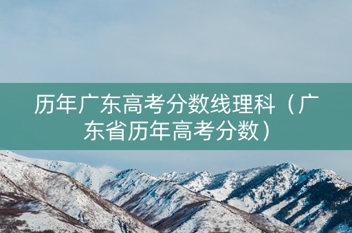 历年广东高考分数线理科（广东省历年高考分数）