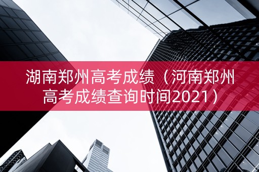 湖南郑州高考成绩（河南郑州高考成绩查询时间2021）
