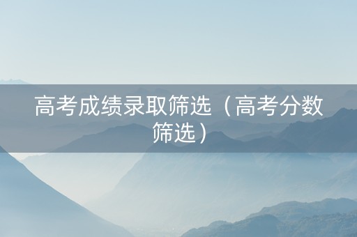 高考成绩录取筛选（高考分数筛选）