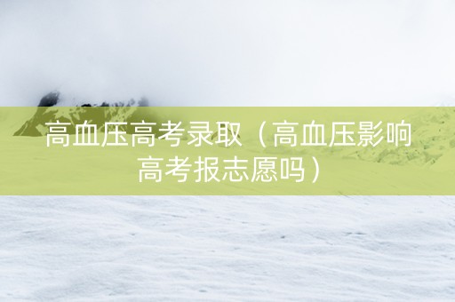 高血压高考录取（高血压影响高考报志愿吗）