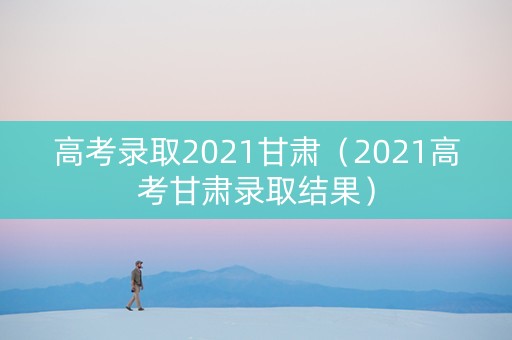 高考录取2021甘肃（2021高考甘肃录取结果）