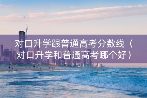 对口升学跟普通高考分数线（对口升学和普通高考哪个好）