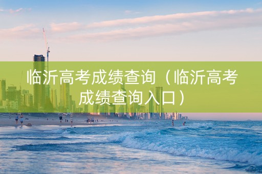 临沂高考成绩查询（临沂高考成绩查询入口）