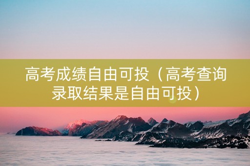 高考成绩自由可投（高考查询录取结果是自由可投）