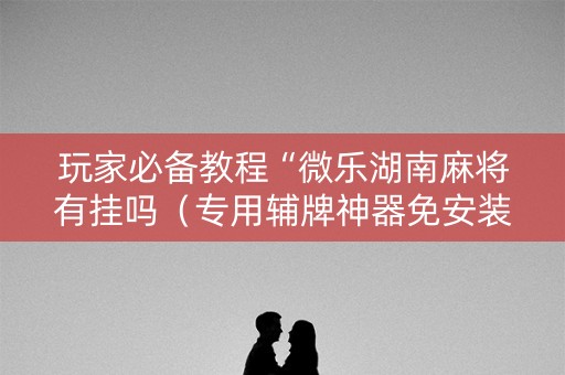 玩家必备教程“微乐湖南麻将有挂吗（专用辅牌神器免安装）