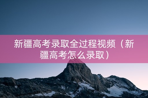 新疆高考录取全过程视频（新疆高考怎么录取）