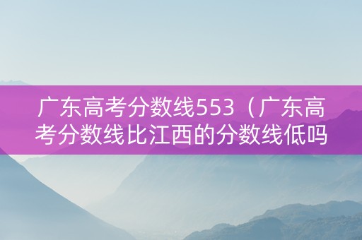 广东高考分数线553（广东高考分数线比江西的分数线低吗）