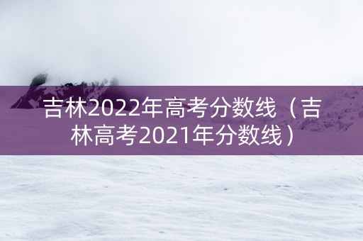 吉林2022年高考分数线（吉林高考2021年分数线）