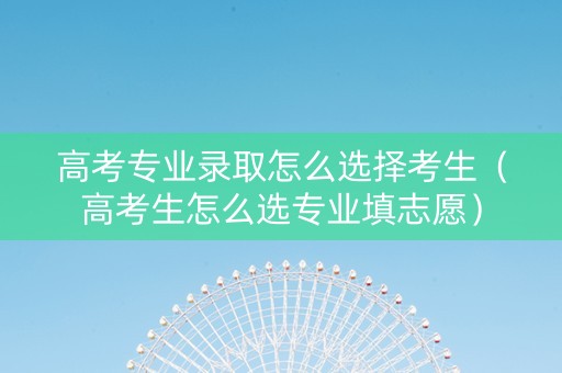 高考专业录取怎么选择考生（高考生怎么选专业填志愿）