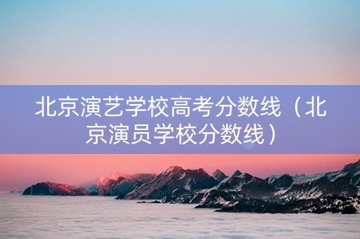 北京演艺学校高考分数线（北京演员学校分数线）