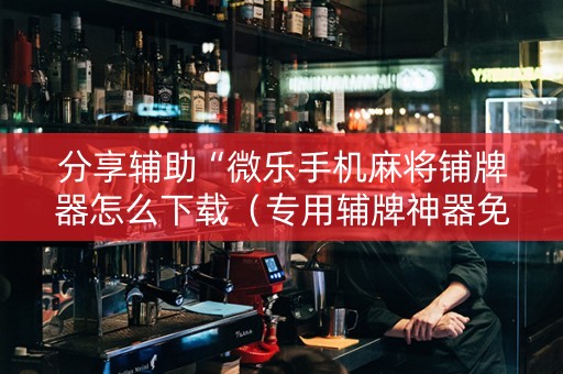 分享辅助“微乐手机麻将铺牌器怎么下载（专用辅牌神器免安装）
