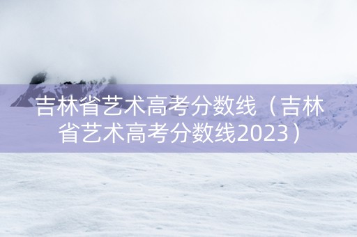 吉林省艺术高考分数线（吉林省艺术高考分数线2023）