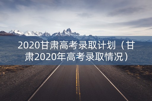 2020甘肃高考录取计划（甘肃2020年高考录取情况）