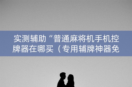 实测辅助“普通麻将机手机控牌器在哪买（专用辅牌神器免安装）