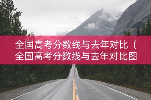 全国高考分数线与去年对比（全国高考分数线与去年对比图）