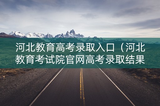 河北教育高考录取入口（河北教育考试院官网高考录取结果查询）