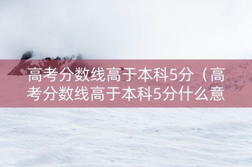 高考分数线高于本科5分（高考分数线高于本科5分什么意思）
