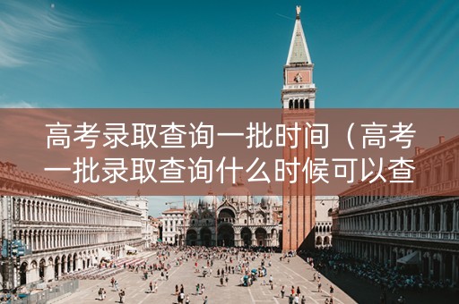高考录取查询一批时间（高考一批录取查询什么时候可以查）