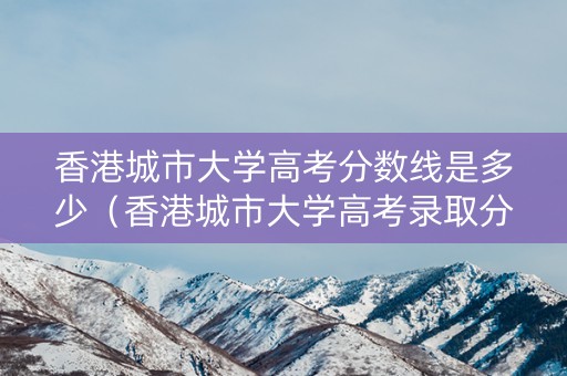 香港城市大学高考分数线是多少（香港城市大学高考录取分数线与什么大学差不多）