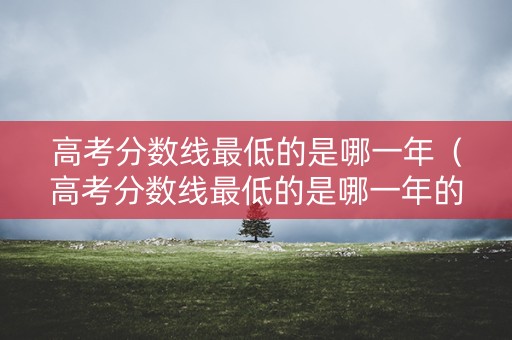 高考分数线最低的是哪一年（高考分数线最低的是哪一年的）