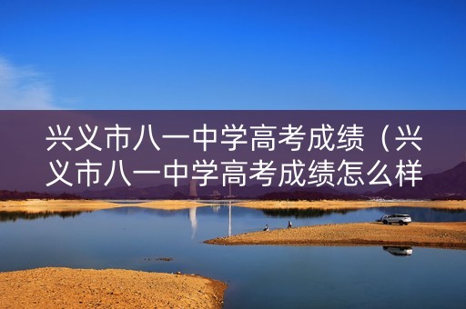 兴义市八一中学高考成绩（兴义市八一中学高考成绩怎么样）