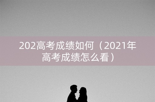 202高考成绩如何（2021年高考成绩怎么看）