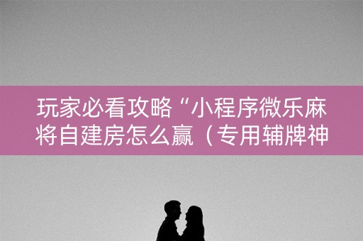 玩家必看攻略“小程序微乐麻将自建房怎么赢（专用辅牌神器免安装）