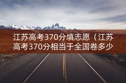 江苏高考370分填志愿（江苏高考370分相当于全国卷多少分）