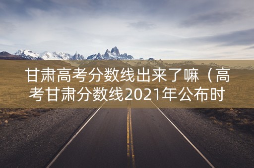 甘肃高考分数线出来了嘛（高考甘肃分数线2021年公布时间）