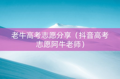 老牛高考志愿分享（抖音高考志愿阿牛老师）