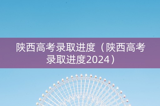 陕西高考录取进度（陕西高考录取进度2024）