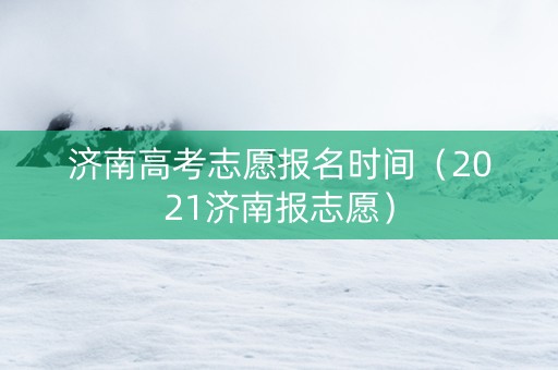 济南高考志愿报名时间（2021济南报志愿）