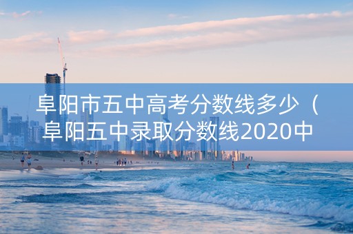 阜阳市五中高考分数线多少（阜阳五中录取分数线2020中考）