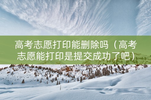 高考志愿打印能删除吗（高考志愿能打印是提交成功了吧）