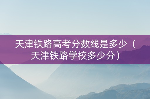 天津铁路高考分数线是多少（天津铁路学校多少分）