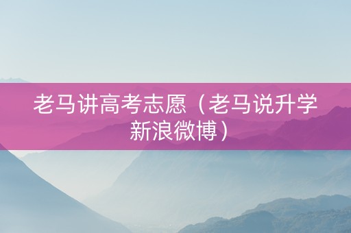 老马讲高考志愿（老马说升学 新浪微博）