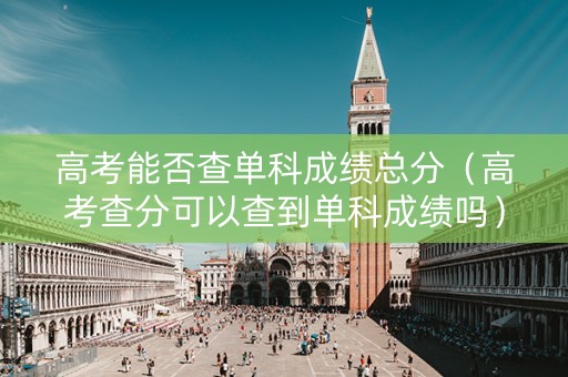 高考能否查单科成绩总分（高考查分可以查到单科成绩吗）