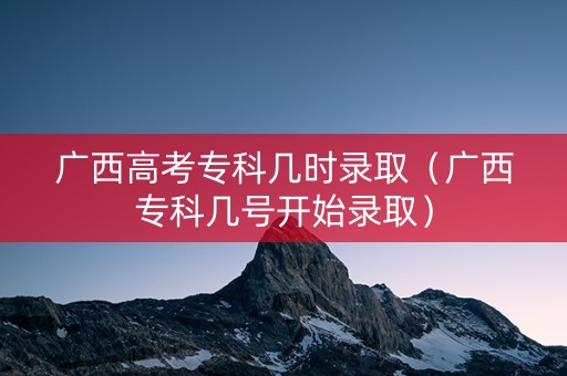 广西高考专科几时录取（广西专科几号开始录取）