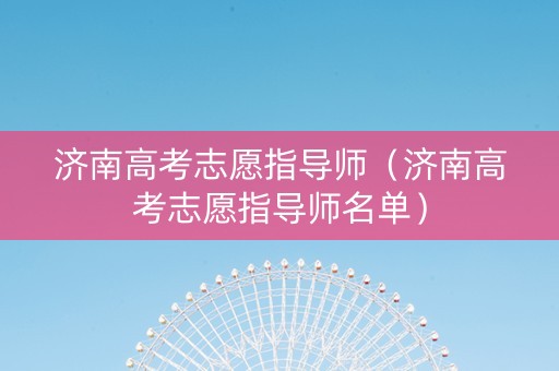 济南高考志愿指导师（济南高考志愿指导师名单）