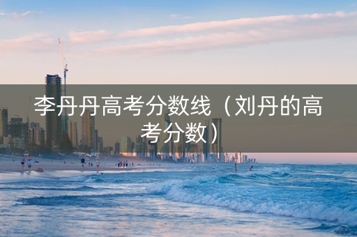 李丹丹高考分数线（刘丹的高考分数）
