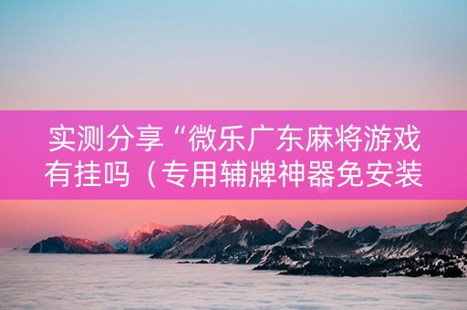实测分享“微乐广东麻将游戏有挂吗（专用辅牌神器免安装）