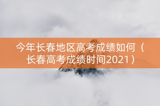 今年长春地区高考成绩如何（长春高考成绩时间2021）