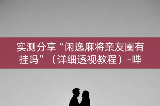 实测分享“闲逸麻将亲友圈有挂吗”（详细透视教程）-哔哩哔哩