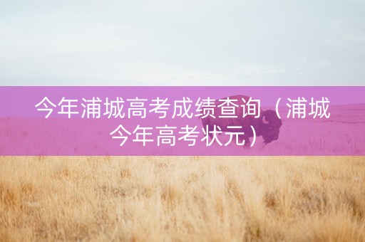 今年浦城高考成绩查询（浦城今年高考状元）