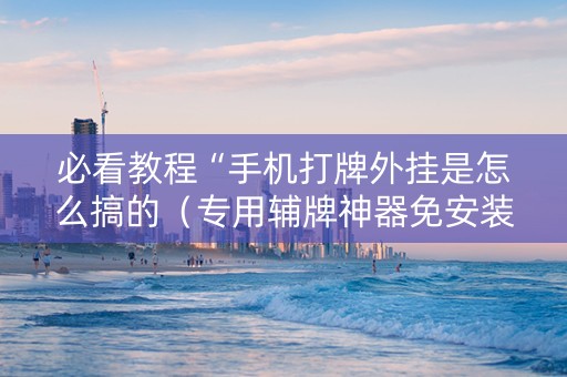 必看教程“手机打牌外挂是怎么搞的（专用辅牌神器免安装）