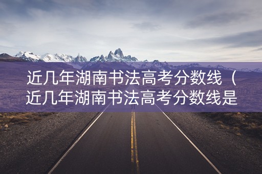 近几年湖南书法高考分数线（近几年湖南书法高考分数线是多少）